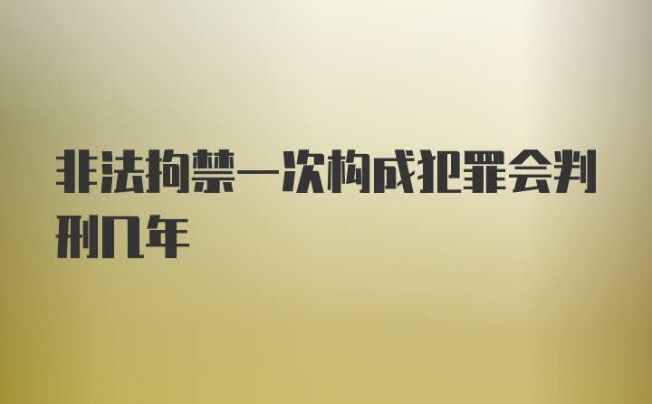 非法拘禁一次构成犯罪会判刑几年