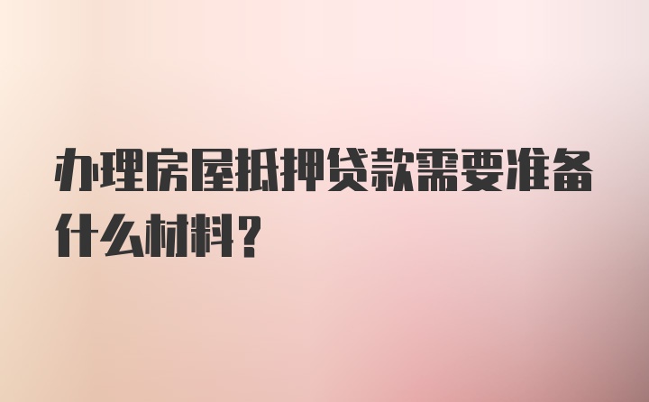 办理房屋抵押贷款需要准备什么材料？