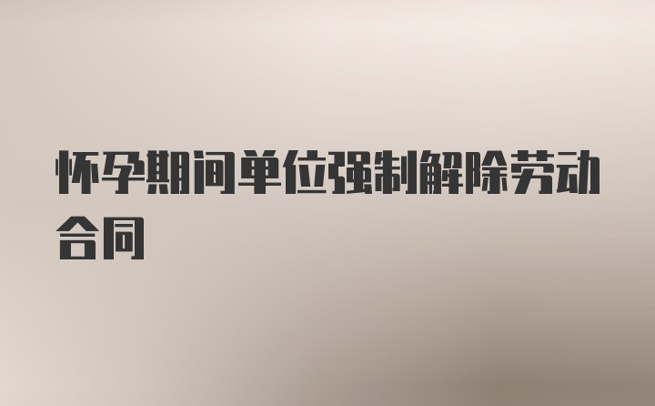 怀孕期间单位强制解除劳动合同