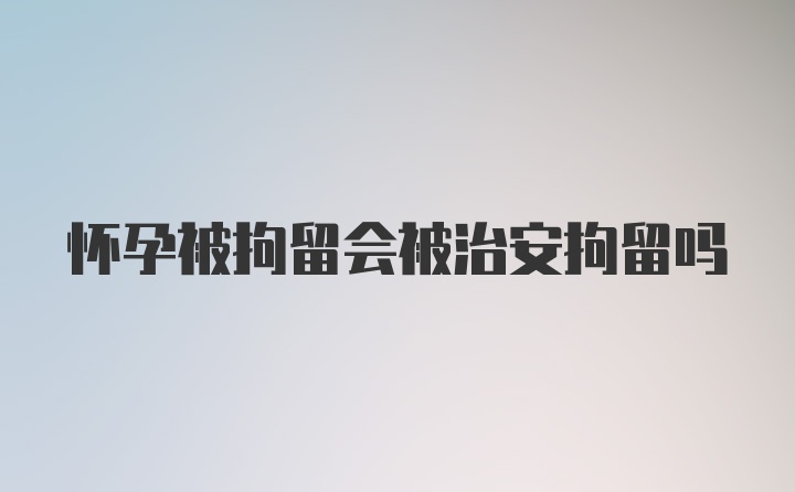 怀孕被拘留会被治安拘留吗