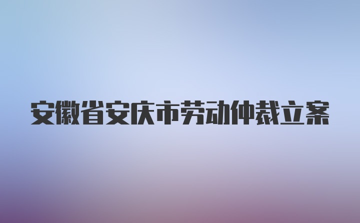 安徽省安庆市劳动仲裁立案