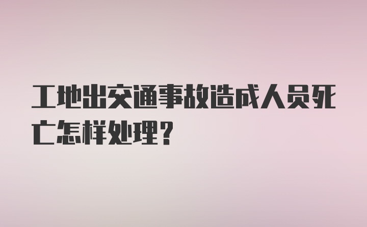 工地出交通事故造成人员死亡怎样处理？