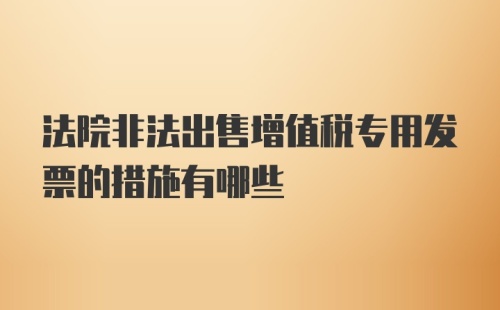 法院非法出售增值税专用发票的措施有哪些