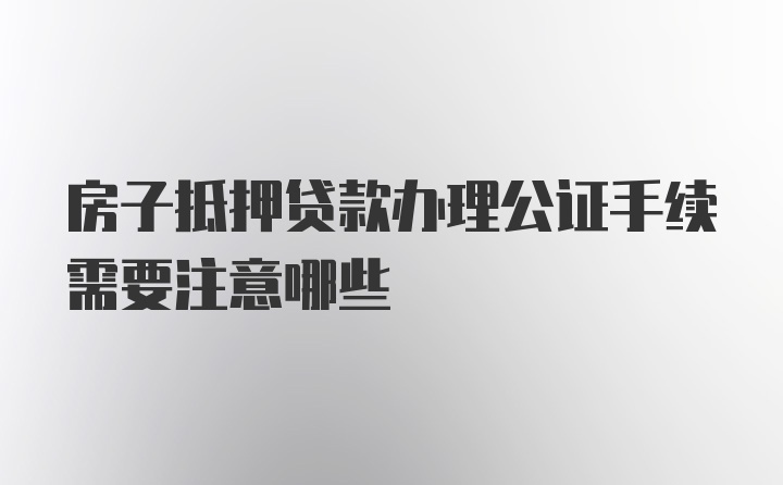 房子抵押贷款办理公证手续需要注意哪些