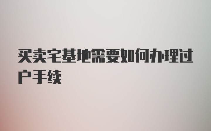 买卖宅基地需要如何办理过户手续