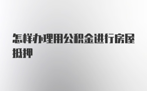 怎样办理用公积金进行房屋抵押