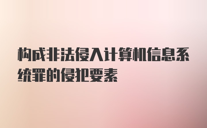 构成非法侵入计算机信息系统罪的侵犯要素