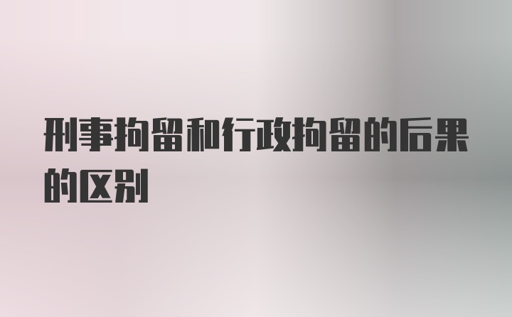 刑事拘留和行政拘留的后果的区别