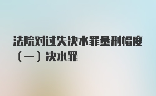 法院对过失决水罪量刑幅度（一）决水罪