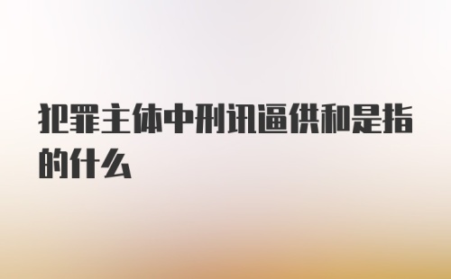 犯罪主体中刑讯逼供和是指的什么