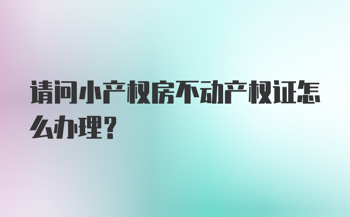 请问小产权房不动产权证怎么办理？