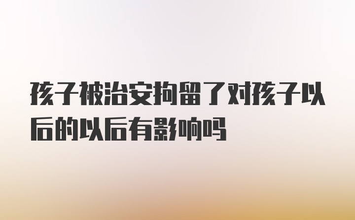 孩子被治安拘留了对孩子以后的以后有影响吗