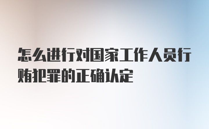 怎么进行对国家工作人员行贿犯罪的正确认定