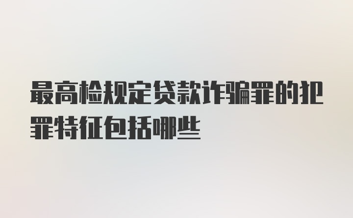 最高检规定贷款诈骗罪的犯罪特征包括哪些