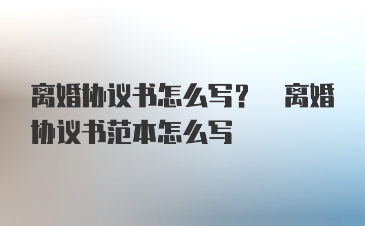 离婚协议书怎么写? 离婚协议书范本怎么写