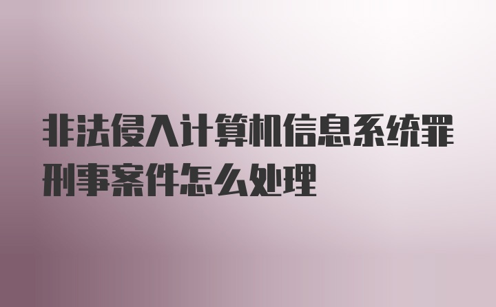 非法侵入计算机信息系统罪刑事案件怎么处理