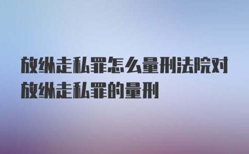 放纵走私罪怎么量刑法院对放纵走私罪的量刑