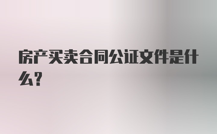 房产买卖合同公证文件是什么？