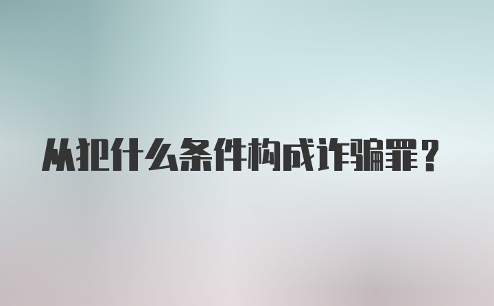 从犯什么条件构成诈骗罪?