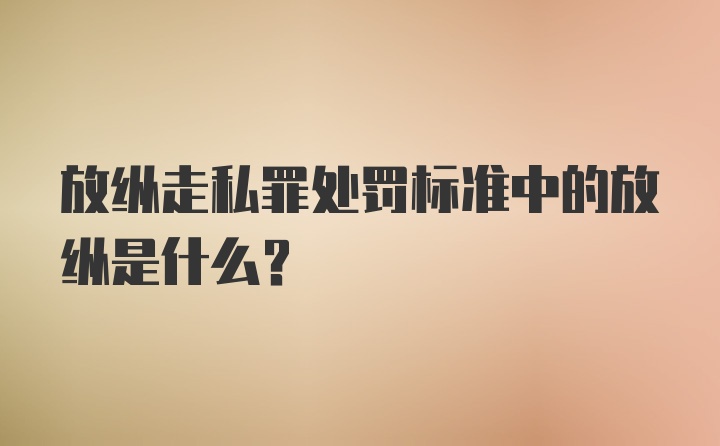 放纵走私罪处罚标准中的放纵是什么?