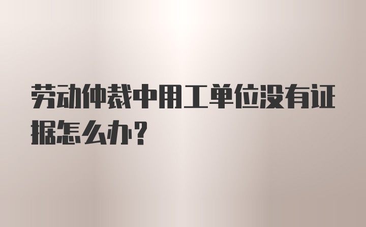 劳动仲裁中用工单位没有证据怎么办？