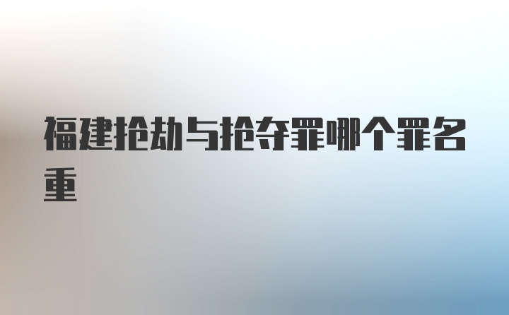 福建抢劫与抢夺罪哪个罪名重