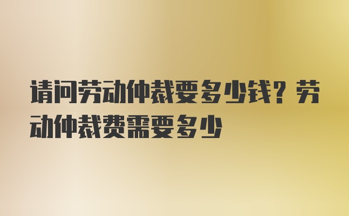 请问劳动仲裁要多少钱？劳动仲裁费需要多少