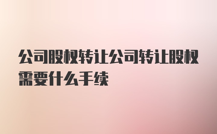 公司股权转让公司转让股权需要什么手续