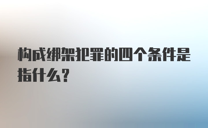 构成绑架犯罪的四个条件是指什么？