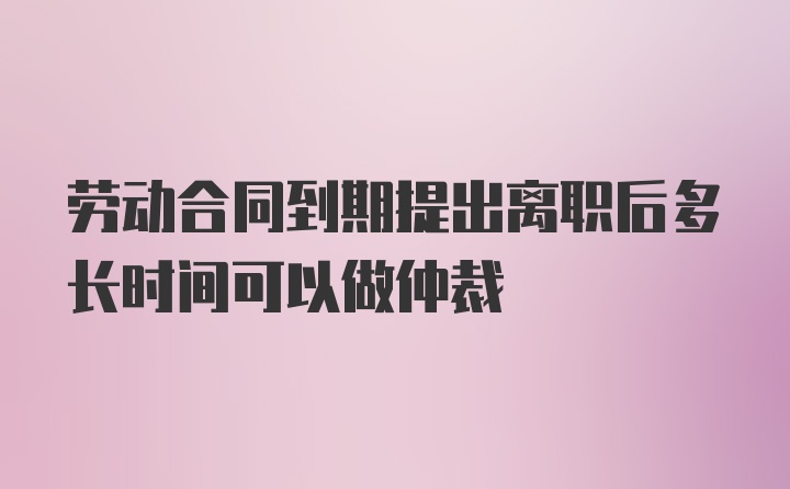 劳动合同到期提出离职后多长时间可以做仲裁