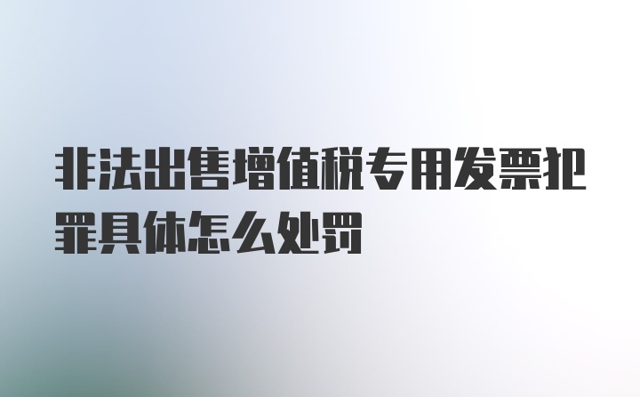 非法出售增值税专用发票犯罪具体怎么处罚