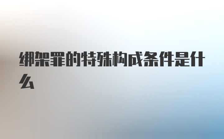 绑架罪的特殊构成条件是什么