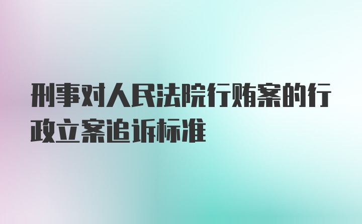 刑事对人民法院行贿案的行政立案追诉标准