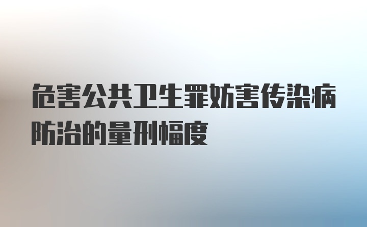 危害公共卫生罪妨害传染病防治的量刑幅度