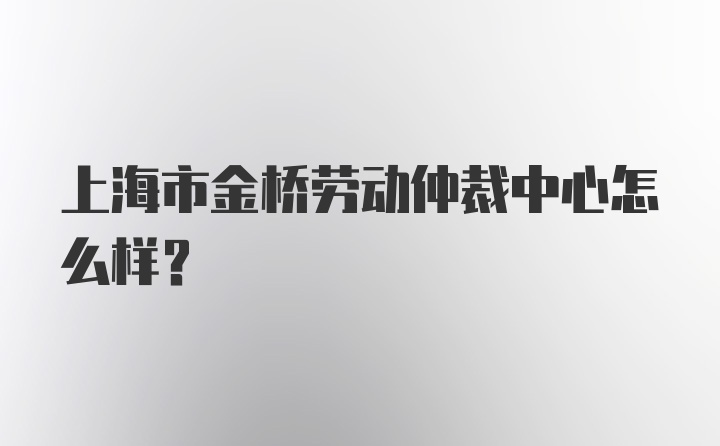 上海市金桥劳动仲裁中心怎么样？