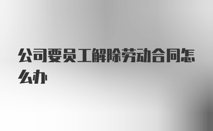 公司要员工解除劳动合同怎么办