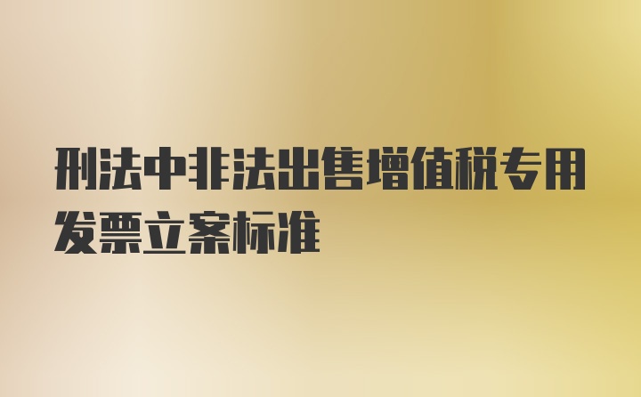 刑法中非法出售增值税专用发票立案标准