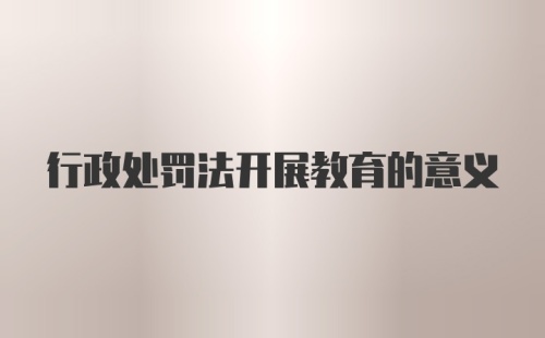 行政处罚法开展教育的意义