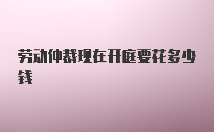 劳动仲裁现在开庭要花多少钱