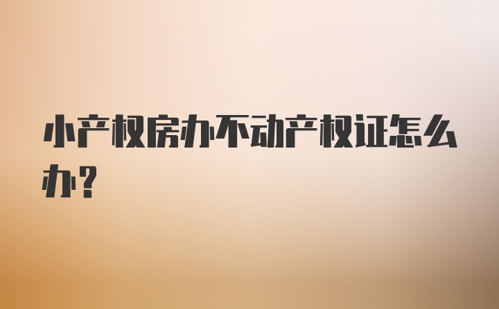 小产权房办不动产权证怎么办?