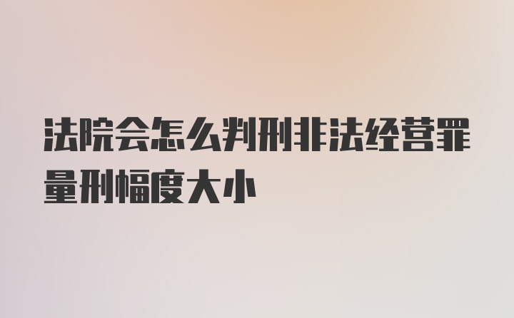 法院会怎么判刑非法经营罪量刑幅度大小