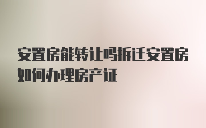 安置房能转让吗拆迁安置房如何办理房产证