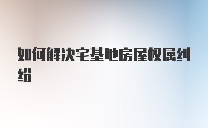 如何解决宅基地房屋权属纠纷