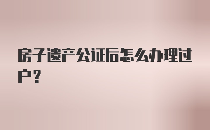 房子遗产公证后怎么办理过户？