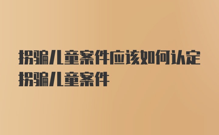 拐骗儿童案件应该如何认定拐骗儿童案件