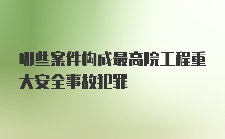 哪些案件构成最高院工程重大安全事故犯罪