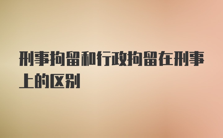 刑事拘留和行政拘留在刑事上的区别