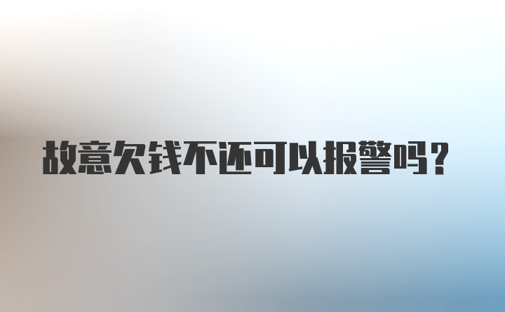 故意欠钱不还可以报警吗？