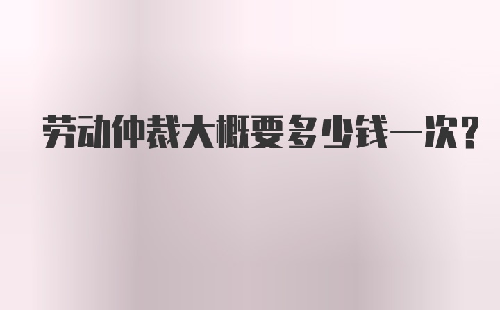 劳动仲裁大概要多少钱一次？