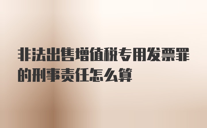 非法出售增值税专用发票罪的刑事责任怎么算